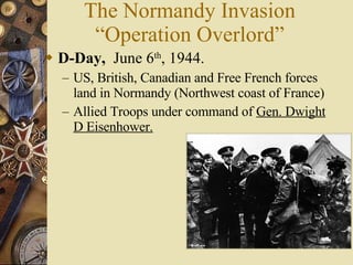 The Normandy Invasion “Operation Overlord” D-Day,   June 6 th , 1944. US, British, Canadian and Free French forces land in Normandy (Northwest coast of France) Allied Troops under command of  Gen. Dwight D Eisenhower. 