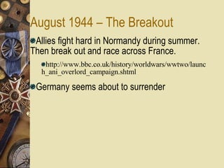 August 1944 – The Breakout Allies fight hard in Normandy during summer.  Then break out and race across France. http://www.bbc.co.uk/history/worldwars/wwtwo/launch_ani_overlord_campaign.shtml Germany seems about to surrender 