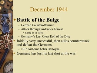 December 1944 Battle of the Bulge German Counteroffensive Attack through Ardennes Forrest. Same as in 1940 Germany’s Last Great Roll of the Dice Initially very successful, then allies counterattack and defeat the Germans. 101 st  Airborne holds Bastogne Germany has lost its last shot at the war. 