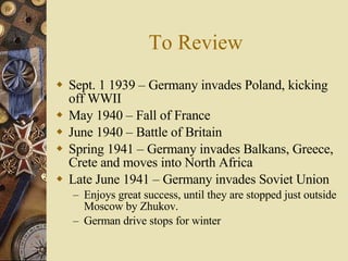 To Review Sept. 1 1939 – Germany invades Poland, kicking off WWII May 1940 – Fall of France June 1940 – Battle of Britain Spring 1941 – Germany invades Balkans, Greece, Crete and moves into North Africa Late June 1941 – Germany invades Soviet Union Enjoys great success, until they are stopped just outside Moscow by Zhukov. German drive stops for winter 