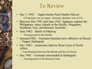To Review Dec 7, 1941  – Japan bombs Pearl Harbor Hawaii US declares war on Japan.  Germany declares war on US Between Dec 1941 and June 1942 -Japanese capture the Philippines, many islands in the Pacific, Singapore, Southeast Asia, and threaten Australia June 1942 – Battle of Midway Turning point in the Pacific Summer1942 – Germany launches new offensive in Russia – Target: Stalingrad Nov 1942 – Americans land on West Coast of North Africa  –  Trap Rommel between the British and the US forces Dec 1942 – Germans surrounded at Stalingrad Turning point on the Russian Front 