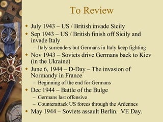 To Review July 1943 – US / British invade Sicily Sep 1943 – US / British finish off Sicily and invade Italy Italy surrenders but Germans in Italy keep fighting Nov 1943 – Soviets drive Germans back to Kiev (in the Ukraine) June 6, 1944 – D-Day – The invasion of Normandy in France Beginning of the end for Germans Dec 1944 – Battle of the Bulge  Germans last offensive Counterattack US forces through the Ardennes May 1944 – Soviets assault Berlin.  VE Day. 