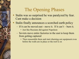 The Opening Phases Stalin was so surprised he was paralyzed by fear.  Cant make a decision Stalin finally announces a scorched earth policy  If it can be moved east - move it.  If it can’t – burn it. Just like Russians did against Napoleon Soviets move entire factories to the east to keep them from getting captured Then reassemble them and start churning out equipment even before the walls are in place or the roof is on 