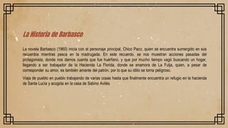 La Historia de Barbasco
La novela Barbasco (1960) inicia con el personaje principal, Chico Paco, quien se encuentra sumergido en sus
recuerdos mientras pesca en la madrugada. En este recuerdo, se nos muestran acciones pasadas del
protagonista, donde nos damos cuenta que fue huérfano, y que por mucho tiempo vagó buscando un hogar,
llegando a ser trabajador de la Hacienda La Florida, donde se enamora de La Fulja, quien, a pesar de
corresponder su amor, es también amante del patrón, por lo que su idilio se torna peligroso.
Viaja de pueblo en pueblo trabajando de varias cosas hasta que finalmente encuentra un refugio en la hacienda
de Santa Lucía y acogida en la casa de Sabino Avilés.
 