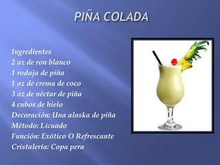 Ingredientes
2 oz de ron blanco
1 rodaja de piña
1 oz de crema de coco
3 oz de néctar de piña
4 cubos de hielo
Decoración: Una alaska de piña
Método: Licuado
Función: Exótico O Refrescante
Cristalería: Copa pera
 