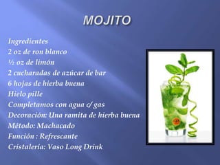 Ingredientes
2 oz de ron blanco
½ oz de limón
2 cucharadas de azúcar de bar
6 hojas de hierba buena
Hielo pille
Completamos con agua c/ gas
Decoración: Una ramita de hierba buena
Método: Machacado
Función : Refrescante
Cristalería: Vaso Long Drink
 