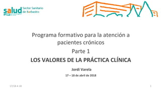 Programa formativo para la atención a
pacientes crónicos
Parte 1
LOS VALORES DE LA PRÁCTICA CLÍNICA
Jordi Varela
17 – 18 de abril de 2018
17/18-4-18 1
 