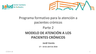 Programa formativo para la atención a
pacientes crónicos
Parte 2
MODELO DE ATENCIÓN A LOS
PACIENTES CRÓNICOS
Jordi Varela
17 – 18 de abril de 2018
17/18-4-18 1
 