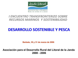I ENCUENTRO TRANSFRONTERIZO SOBRE  
    RECURSOS MARINOS  Y SOSTENIBILIDAD

    DESARROLLO SOSTENIBLE Y PESCA

                Barbate, 30 y 31 de marzo de 2006



Asociación para el Desarrollo Rural del Litoral de la Janda
                       2000 - 2006
 