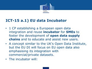 ICT-15 a.1) EU data Incubator
• 1 CP establishing a European open data
integration and reuse incubator for SMEs to
foster ...