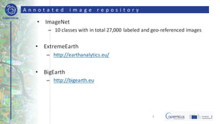 Copernicus
A n n o t a t e d 	 i m a g e 	 r e p o s i t o r y
• ImageNet
– 10	classes	with	in	total	27,000	labeled	and	geo-referenced	images
• ExtremeEarth
– http://earthanalytics.eu/
• BigEarth
– http://bigearth.eu
9
 