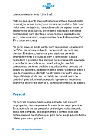 Idéias de Negócios - barbearia10
com aproximadamente 1,5 a 2 m2.
Note-se que, quanto mais sofisticado o salão e diversificados
os serviços, novos espaços se tornam necessários, tais como
maior área de depósito, recepção e sala de espera, salas de
atendimento especiais ou até mesmo individuais, sanitários
diferenciados para clientes e funcionários e separados por
sexo, estacionamento, equipamentos de entretenimento (TV,
TV a cabo, som, etc).
No geral, deve-se ainda contar com pelo menos um aparelho
de TV ou de música ambiente, dependendo do perfil dos
clientes. Entretanto, essencial para qualquer porte de
empreendimento é o cuidado com a iluminação: dada a
delicadeza e precisão dos serviços de que trata esta atividade,
a ocorrência de sombras ou uma iluminação precária
compromete de forma decisiva a qualidade final do corte de
cabelo ou da barba, podendo mesmo causar acidentes dado o
tipo de instrumento utilizado na atividade. Por outro lado, a
disponibilidade ainda que parcial de luz natural, além de
contribuir para a luminosidade pode representar importante
economia de energia elétrica e, conseqüentemente, de gastos.
Pessoal
No perfil de estabelecimento aqui adotado, não existem
empregados, mas simplesmente associados ao proprietário.
Este, ademais de ser prestador de serviços, cuida ainda do
caixa, das compras, dos pagamentos e demais aspectos
administrativos do negócio que, pelo porte, exige poucas horas
diárias para o cumprimento.
 