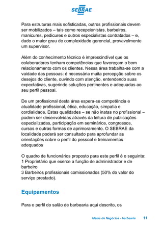 Idéias de Negócios - barbearia 11
Para estruturas mais sofisticadas, outros profissionais devem
ser mobilizados – tais como recepcionistas, barbeiros,
manicures, pedicures e outros especialistas contratados – e,
dado o maior grau de complexidade gerencial, provavelmente
um supervisor.
Além do conhecimento técnico é imprescindível que os
colaboradores tenham competências que favoreçam o bom
relacionamento com os clientes. Nessa área trabalha-se com a
vaidade das pessoas: é necessária muita percepção sobre os
desejos do cliente, ouvindo com atenção, entendendo suas
expectativas, sugerindo soluções pertinentes e adequadas ao
seu perfil pessoal.
De um profissional desta área espera-se competência e
atualidade profissional, ética, educação, simpatia e
cordialidade. Estas qualidades – se não inatas no profissional –
podem ser desenvolvidas através da leitura de publicações
especializadas, participação em seminários, congressos,
cursos e outras formas de aprimoramento. O SEBRAE da
localidade poderá ser consultado para aprofundar as
orientações sobre o perfil do pessoal e treinamentos
adequados
O quadro de funcionários proposto para este perfil é o seguinte:
1 Proprietário que exerce a função de administrador e de
barbeiro
3 Barbeiros profissionais comissionados (50% do valor do
serviço prestado).
Equipamentos
Para o perfil do salão de barbearia aqui descrito, os
 