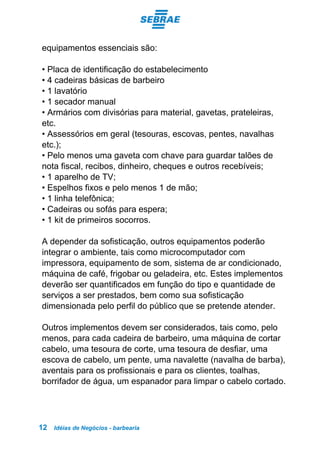 Idéias de Negócios - barbearia12
equipamentos essenciais são:
• Placa de identificação do estabelecimento
• 4 cadeiras básicas de barbeiro
• 1 lavatório
• 1 secador manual
• Armários com divisórias para material, gavetas, prateleiras,
etc.
• Assessórios em geral (tesouras, escovas, pentes, navalhas
etc.);
• Pelo menos uma gaveta com chave para guardar talões de
nota fiscal, recibos, dinheiro, cheques e outros recebíveis;
• 1 aparelho de TV;
• Espelhos fixos e pelo menos 1 de mão;
• 1 linha telefônica;
• Cadeiras ou sofás para espera;
• 1 kit de primeiros socorros.
A depender da sofisticação, outros equipamentos poderão
integrar o ambiente, tais como microcomputador com
impressora, equipamento de som, sistema de ar condicionado,
máquina de café, frigobar ou geladeira, etc. Estes implementos
deverão ser quantificados em função do tipo e quantidade de
serviços a ser prestados, bem como sua sofisticação
dimensionada pelo perfil do público que se pretende atender.
Outros implementos devem ser considerados, tais como, pelo
menos, para cada cadeira de barbeiro, uma máquina de cortar
cabelo, uma tesoura de corte, uma tesoura de desfiar, uma
escova de cabelo, um pente, uma navalette (navalha de barba),
aventais para os profissionais e para os clientes, toalhas,
borrifador de água, um espanador para limpar o cabelo cortado.
 