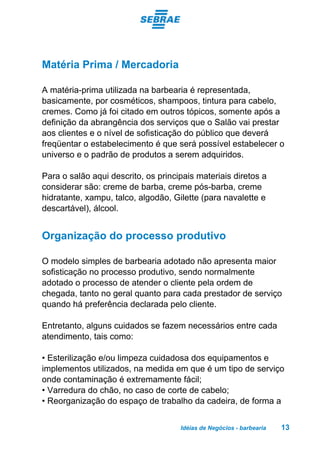 Idéias de Negócios - barbearia 13
Matéria Prima / Mercadoria
A matéria-prima utilizada na barbearia é representada,
basicamente, por cosméticos, shampoos, tintura para cabelo,
cremes. Como já foi citado em outros tópicos, somente após a
definição da abrangência dos serviços que o Salão vai prestar
aos clientes e o nível de sofisticação do público que deverá
freqüentar o estabelecimento é que será possível estabelecer o
universo e o padrão de produtos a serem adquiridos.
Para o salão aqui descrito, os principais materiais diretos a
considerar são: creme de barba, creme pós-barba, creme
hidratante, xampu, talco, algodão, Gilette (para navalette e
descartável), álcool.
Organização do processo produtivo
O modelo simples de barbearia adotado não apresenta maior
sofisticação no processo produtivo, sendo normalmente
adotado o processo de atender o cliente pela ordem de
chegada, tanto no geral quanto para cada prestador de serviço
quando há preferência declarada pelo cliente.
Entretanto, alguns cuidados se fazem necessários entre cada
atendimento, tais como:
• Esterilização e/ou limpeza cuidadosa dos equipamentos e
implementos utilizados, na medida em que é um tipo de serviço
onde contaminação é extremamente fácil;
• Varredura do chão, no caso de corte de cabelo;
• Reorganização do espaço de trabalho da cadeira, de forma a
 
