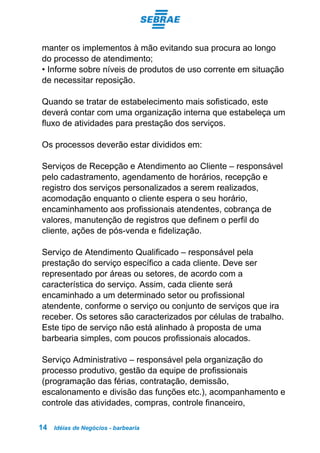 Idéias de Negócios - barbearia14
manter os implementos à mão evitando sua procura ao longo
do processo de atendimento;
• Informe sobre níveis de produtos de uso corrente em situação
de necessitar reposição.
Quando se tratar de estabelecimento mais sofisticado, este
deverá contar com uma organização interna que estabeleça um
fluxo de atividades para prestação dos serviços.
Os processos deverão estar divididos em:
Serviços de Recepção e Atendimento ao Cliente – responsável
pelo cadastramento, agendamento de horários, recepção e
registro dos serviços personalizados a serem realizados,
acomodação enquanto o cliente espera o seu horário,
encaminhamento aos profissionais atendentes, cobrança de
valores, manutenção de registros que definem o perfil do
cliente, ações de pós-venda e fidelização.
Serviço de Atendimento Qualificado – responsável pela
prestação do serviço específico a cada cliente. Deve ser
representado por áreas ou setores, de acordo com a
característica do serviço. Assim, cada cliente será
encaminhado a um determinado setor ou profissional
atendente, conforme o serviço ou conjunto de serviços que ira
receber. Os setores são caracterizados por células de trabalho.
Este tipo de serviço não está alinhado à proposta de uma
barbearia simples, com poucos profissionais alocados.
Serviço Administrativo – responsável pela organização do
processo produtivo, gestão da equipe de profissionais
(programação das férias, contratação, demissão,
escalonamento e divisão das funções etc.), acompanhamento e
controle das atividades, compras, controle financeiro,
 