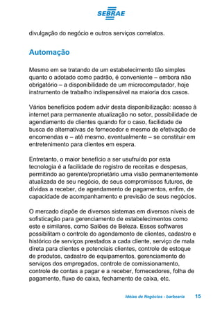 Idéias de Negócios - barbearia 15
divulgação do negócio e outros serviços correlatos.
Automação
Mesmo em se tratando de um estabelecimento tão simples
quanto o adotado como padrão, é conveniente – embora não
obrigatório – a disponibilidade de um microcomputador, hoje
instrumento de trabalho indispensável na maioria dos casos.
Vários benefícios podem advir desta disponibilização: acesso à
internet para permanente atualização no setor, possibilidade de
agendamento de clientes quando for o caso, facilidade de
busca de alternativas de fornecedor e mesmo de efetivação de
encomendas e – até mesmo, eventualmente – se constituir em
entretenimento para clientes em espera.
Entretanto, o maior benefício a ser usufruído por esta
tecnologia é a facilidade de registro de receitas e despesas,
permitindo ao gerente/proprietário uma visão permanentemente
atualizada de seu negócio, de seus compromissos futuros, de
dívidas a receber, de agendamento de pagamentos, enfim, de
capacidade de acompanhamento e previsão de seus negócios.
O mercado dispõe de diversos sistemas em diversos níveis de
sofisticação para gerenciamento de estabelecimentos como
este e similares, como Salões de Beleza. Esses softwares
possibilitam o controle do agendamento de clientes, cadastro e
histórico de serviços prestados a cada cliente, serviço de mala
direta para clientes e potenciais clientes, controle de estoque
de produtos, cadastro de equipamentos, gerenciamento de
serviços dos empregados, controle de comissionamento,
controle de contas a pagar e a receber, fornecedores, folha de
pagamento, fluxo de caixa, fechamento de caixa, etc.
 