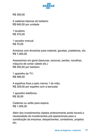 Idéias de Negócios - barbearia 17
R$ 300,00
4 cadeiras básicas de barbeiro
R$ 640,00 por unidade
1 lavatório
R$ 370,00
1 secador manual
R$ 70,00
Armários com divisórias para material, gavetas, prateleiras, etc.
R$ 1.000,00
Assessórios em geral (tesouras, escovas, pentes, navalhas,
máquina de cortar cabelo etc.)
R$ 200,00 por barbeiro
1 aparelho de TV;
R$ 489,00
4 espelhos fixos e pelo menos 1 de mão;
R$ 329,00 por espelho com a bancada
1 aparelho telefônico
R$ 30,00
Cadeiras ou sofás para espera;
R$ 1.000,00
Além dos investimentos citados anteriormente ainda haverá a
necessidade de investimentos pré-operacionais para a
constituição da empresa, despachantes, contadores, projetos
etc.
 