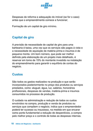Idéias de Negócios - barbearia18
Despesas de reforma e adequação do imóvel (se for o caso)
antes que o empreendimento comece a funcionar;
Formação de um capital de giro mínimo.
Capital de giro
A previsão de necessidade de capital de giro para uma
barbearia é baixa, uma vez que os serviços são pagos à vista e
a necessidade de aquisição de matéria prima e insumos é de
pequena monta. Um bom número, que pode ser melhor
definido pela elaboração de um projeto mais detalhado, é
reservar em torno de 15% do montante investido na instalação
do empreendimento para garantir o equilíbrio de contas do
negócio.
Custos
São todos os gastos realizados na produção e que serão
incorporados posteriormente no preço dos produtos ou serviços
prestados, como: aluguel, água, luz, salários, honorários
profissionais, despesas de vendas, matéria-prima e insumos
consumidos no processo de produção.
O cuidado na administração e redução de todos os custos
envolvidos na compra, produção e venda de produtos ou
serviços que compõem o negócio, indica que o empreendedor
poderá ter sucesso ou insucesso, na medida em que encarar
como ponto fundamental a redução de desperdícios, a compra
pelo melhor preço e o controle de todas as despesas internas.
 