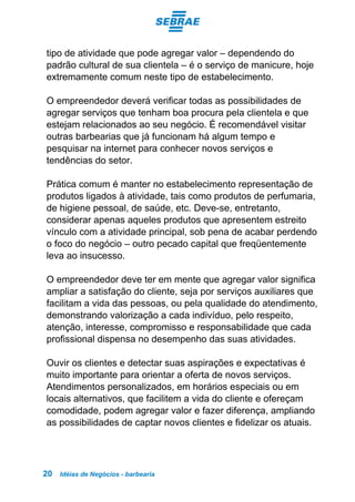Idéias de Negócios - barbearia20
tipo de atividade que pode agregar valor – dependendo do
padrão cultural de sua clientela – é o serviço de manicure, hoje
extremamente comum neste tipo de estabelecimento.
O empreendedor deverá verificar todas as possibilidades de
agregar serviços que tenham boa procura pela clientela e que
estejam relacionados ao seu negócio. É recomendável visitar
outras barbearias que já funcionam há algum tempo e
pesquisar na internet para conhecer novos serviços e
tendências do setor.
Prática comum é manter no estabelecimento representação de
produtos ligados à atividade, tais como produtos de perfumaria,
de higiene pessoal, de saúde, etc. Deve-se, entretanto,
considerar apenas aqueles produtos que apresentem estreito
vínculo com a atividade principal, sob pena de acabar perdendo
o foco do negócio – outro pecado capital que freqüentemente
leva ao insucesso.
O empreendedor deve ter em mente que agregar valor significa
ampliar a satisfação do cliente, seja por serviços auxiliares que
facilitam a vida das pessoas, ou pela qualidade do atendimento,
demonstrando valorização a cada indivíduo, pelo respeito,
atenção, interesse, compromisso e responsabilidade que cada
profissional dispensa no desempenho das suas atividades.
Ouvir os clientes e detectar suas aspirações e expectativas é
muito importante para orientar a oferta de novos serviços.
Atendimentos personalizados, em horários especiais ou em
locais alternativos, que facilitem a vida do cliente e ofereçam
comodidade, podem agregar valor e fazer diferença, ampliando
as possibilidades de captar novos clientes e fidelizar os atuais.
 