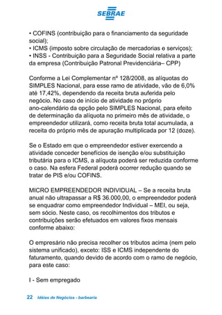 Idéias de Negócios - barbearia22
• COFINS (contribuição para o financiamento da seguridade
social);
• ICMS (imposto sobre circulação de mercadorias e serviços);
• INSS - Contribuição para a Seguridade Social relativa a parte
da empresa (Contribuição Patronal Previdenciária– CPP)
Conforme a Lei Complementar nº 128/2008, as alíquotas do
SIMPLES Nacional, para esse ramo de atividade, vão de 6,0%
até 17,42%, dependendo da receita bruta auferida pelo
negócio. No caso de início de atividade no próprio
ano-calendário da opção pelo SIMPLES Nacional, para efeito
de determinação da alíquota no primeiro mês de atividade, o
empreendedor utilizará, como receita bruta total acumulada, a
receita do próprio mês de apuração multiplicada por 12 (doze).
Se o Estado em que o empreendedor estiver exercendo a
atividade conceder benefícios de isenção e/ou substituição
tributária para o ICMS, a alíquota poderá ser reduzida conforme
o caso. Na esfera Federal poderá ocorrer redução quando se
tratar de PIS e/ou COFINS.
MICRO EMPREENDEDOR INDIVIDUAL – Se a receita bruta
anual não ultrapassar a R$ 36.000,00, o empreendedor poderá
se enquadrar como empreendedor Individual – MEI, ou seja,
sem sócio. Neste caso, os recolhimentos dos tributos e
contribuições serão efetuados em valores fixos mensais
conforme abaixo:
O empresário não precisa recolher os tributos acima (nem pelo
sistema unificado), exceto: ISS e ICMS independente do
faturamento, quando devido de acordo com o ramo de negócio,
para este caso:
I - Sem empregado
 