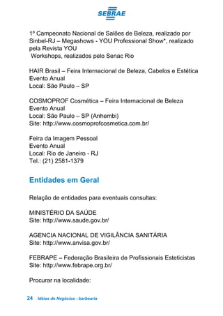 Idéias de Negócios - barbearia24
1º Campeonato Nacional de Salões de Beleza, realizado por
Sinbel-RJ – Megashows - YOU Professional Show*, realizado
pela Revista YOU
Workshops, realizados pelo Senac Rio
HAIR Brasil – Feira Internacional de Beleza, Cabelos e Estética
Evento Anual
Local: São Paulo – SP
COSMOPROF Cosmética – Feira Internacional de Beleza
Evento Anual
Local: São Paulo – SP (Anhembi)
Site: http://www.cosmoprofcosmetica.com.br/
Feira da Imagem Pessoal
Evento Anual
Local: Rio de Janeiro - RJ
Tel.: (21) 2581-1379
Entidades em Geral
Relação de entidades para eventuais consultas:
MINISTÉRIO DA SAÚDE
Site: http://www.saude.gov.br/
AGENCIA NACIONAL DE VIGILÂNCIA SANITÁRIA
Site: http://www.anvisa.gov.br/
FEBRAPE – Federação Brasileira de Profissionais Esteticistas
Site: http://www.febrape.org.br/
Procurar na localidade:
 