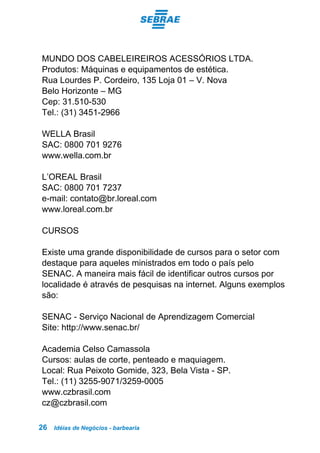 Idéias de Negócios - barbearia26
MUNDO DOS CABELEIREIROS ACESSÓRIOS LTDA.
Produtos: Máquinas e equipamentos de estética.
Rua Lourdes P. Cordeiro, 135 Loja 01 – V. Nova
Belo Horizonte – MG
Cep: 31.510-530
Tel.: (31) 3451-2966
WELLA Brasil
SAC: 0800 701 9276
www.wella.com.br
L’OREAL Brasil
SAC: 0800 701 7237
e-mail: contato@br.loreal.com
www.loreal.com.br
CURSOS
Existe uma grande disponibilidade de cursos para o setor com
destaque para aqueles ministrados em todo o país pelo
SENAC. A maneira mais fácil de identificar outros cursos por
localidade é através de pesquisas na internet. Alguns exemplos
são:
SENAC - Serviço Nacional de Aprendizagem Comercial
Site: http://www.senac.br/
Academia Celso Camassola
Cursos: aulas de corte, penteado e maquiagem.
Local: Rua Peixoto Gomide, 323, Bela Vista - SP.
Tel.: (11) 3255-9071/3259-0005
www.czbrasil.com
cz@czbrasil.com
 