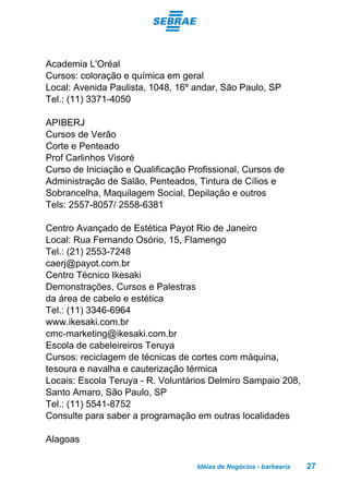 Idéias de Negócios - barbearia 27
Academia L'Oréal
Cursos: coloração e química em geral
Local: Avenida Paulista, 1048, 16º andar, São Paulo, SP
Tel.: (11) 3371-4050
APIBERJ
Cursos de Verão
Corte e Penteado
Prof Carlinhos Visoré
Curso de Iniciação e Qualificação Profissional, Cursos de
Administração de Salão, Penteados, Tintura de Cílios e
Sobrancelha, Maquilagem Social, Depilação e outros
Tels: 2557-8057/ 2558-6381
Centro Avançado de Estética Payot Rio de Janeiro
Local: Rua Fernando Osório, 15, Flamengo
Tel.: (21) 2553-7248
caerj@payot.com.br
Centro Técnico Ikesaki
Demonstrações, Cursos e Palestras
da área de cabelo e estética
Tel.: (11) 3346-6964
www.ikesaki.com.br
cmc-marketing@ikesaki.com.br
Escola de cabeleireiros Teruya
Cursos: reciclagem de técnicas de cortes com máquina,
tesoura e navalha e cauterização térmica
Locais: Escola Teruya - R. Voluntários Delmiro Sampaio 208,
Santo Amaro, São Paulo, SP
Tel.: (11) 5541-8752
Consulte para saber a programação em outras localidades
Alagoas
 