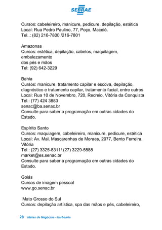 Idéias de Negócios - barbearia28
Cursos: cabeleireiro, manicure, pedicure, depilação, estética
Local: Rua Pedro Paulino, 77, Poço, Maceió.
Tel..: (82) 216-7800 /216-7801
Amazonas
Cursos: estética, depilação, cabelos, maquilagem,
embelezamento
dos pés e mãos
Tel: (92) 642-3229
Bahia
Cursos: manicure, tratamento capilar e escova, depilação,
diagnóstico e tratamento capilar, tratamento facial, entre outros
Local: Rua 10 de Novembro, 720, Recreio, Vitória da Conquista
Tel.: (77) 424 3883
senac@ba.senac.br
Consulte para saber a programação em outras cidades do
Estado.
Espírito Santo
Cursos: maquiagem, cabeleireiro, manicure, pedicure, estética
Local: Av. Mal. Mascarenhas de Moraes, 2077, Bento Ferreira,
Vitória
Tel.: (27) 3325-8311/ (27) 3229-5588
market@es.senac.br
Consulte para saber a programação em outras cidades do
Estado.
Goiás
Cursos de imagem pessoal
www.go.senac.br
Mato Grosso do Sul
Cursos: depilação artística, spa das mãos e pés, cabeleireiro,
 