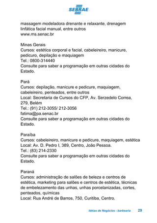 Idéias de Negócios - barbearia 29
massagem modeladora drenante e relaxante, drenagem
linfática facial manual, entre outros
www.ms.senac.br
Minas Gerais
Cursos: estética corporal e facial, cabeleireiro, manicure,
pedicuro, depilação e maquiagem
Tel.: 0800-314440
Consulte para saber a programação em outras cidades do
Estado.
Pará
Cursos: depilação, manicure e pedicure, maquiagem,
cabeleireiro, penteados, entre outros
Local: Secretaria de Cursos do CFP, Av. Serzedelo Correa,
279, Belém
Tel.: (91) 212-3055/ 212-3056
fatima@pa.senac.br
Consulte para saber a programação em outras cidades do
Estado.
Paraíba
Cursos: cabeleireiro, manicure e pedicure, maquiagem, estética
Local: Av. D. Pedro I, 389, Centro, João Pessoa.
Tel.: (83) 214-2330
Consulte para saber a programação em outras cidades do
Estado.
Paraná
Cursos: administração de salões de beleza e centros de
estética, marketing para salões e centros de estética, técnicas
de embelezamento das unhas, unhas porcelanizadas, cortes,
penteados, químicas
Local: Rua André de Barros, 750, Curitiba, Centro.
 