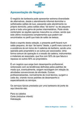 Idéias de Negócios - barbearia 3
Apresentação do Negócio
O negócio de barbearia pode apresentar extrema diversidade
de alternativas, desde o atendimento informal domiciliar a
sofisticados salões de luxo, passando pelo atendimento no
próprio domicílio, pelos salões ditos “de bairro” ou de pequeno
porte e toda uma gama de portes intermediários. Pode ainda
contemplar as opções apenas masculino ou unisex, sendo que
este último incorporaria complementos que podem ser
encontrados no perfil que trata de salão de beleza.
Dado o espírito desta coleção, o presente perfil focará num
salão pequeno, do tipo “de bairro”.Neste, o perfil mais comum é
a existência de em torno de 4 cadeiras de barbeiro, sendo uma
operada pelo proprietário e as outras por associados. Uma
forma comum de operação é a cessão da cadeira, instrumentos
e materiais ao associado, que fica com 50% do que fatura e
repassa os outros 50% ao proprietário.
É um negócio que exige bom desempenho profissional,
sintonizado com as tendências definidas pelos padrões de
moda que, eventualmente, exigem reciclagem em relação às
atividades convencionais da atividade. Cursos
profissionalizantes, normalmente de nível técnico, surgem a
cada dia, criando novos padrões de desempenho e
especializando os serviços.
Os serviços típicos prestados por uma barbearia do porte da
aqui descrita são:
Para os cabelos
Corte (inclusive infantil)
Hidratação
 