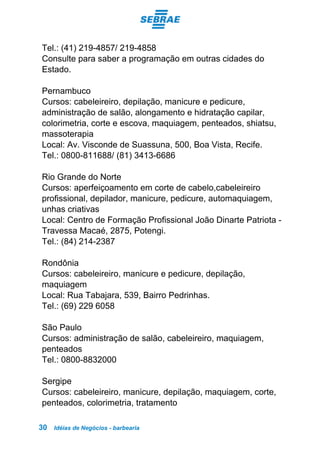 Idéias de Negócios - barbearia30
Tel.: (41) 219-4857/ 219-4858
Consulte para saber a programação em outras cidades do
Estado.
Pernambuco
Cursos: cabeleireiro, depilação, manicure e pedicure,
administração de salão, alongamento e hidratação capilar,
colorimetria, corte e escova, maquiagem, penteados, shiatsu,
massoterapia
Local: Av. Visconde de Suassuna, 500, Boa Vista, Recife.
Tel.: 0800-811688/ (81) 3413-6686
Rio Grande do Norte
Cursos: aperfeiçoamento em corte de cabelo,cabeleireiro
profissional, depilador, manicure, pedicure, automaquiagem,
unhas criativas
Local: Centro de Formação Profissional João Dinarte Patriota -
Travessa Macaé, 2875, Potengi.
Tel.: (84) 214-2387
Rondônia
Cursos: cabeleireiro, manicure e pedicure, depilação,
maquiagem
Local: Rua Tabajara, 539, Bairro Pedrinhas.
Tel.: (69) 229 6058
São Paulo
Cursos: administração de salão, cabeleireiro, maquiagem,
penteados
Tel.: 0800-8832000
Sergipe
Cursos: cabeleireiro, manicure, depilação, maquiagem, corte,
penteados, colorimetria, tratamento
 