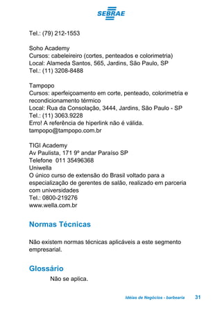 Idéias de Negócios - barbearia 31
Tel.: (79) 212-1553
Soho Academy
Cursos: cabeleireiro (cortes, penteados e colorimetria)
Local: Alameda Santos, 565, Jardins, São Paulo, SP
Tel.: (11) 3208-8488
Tampopo
Cursos: aperfeiçoamento em corte, penteado, colorimetria e
recondicionamento térmico
Local: Rua da Consolação, 3444, Jardins, São Paulo - SP
Tel.: (11) 3063.9228
Erro! A referência de hiperlink não é válida.
tampopo@tampopo.com.br
TIGI Academy
Av Paulista, 171 9º andar Paraíso SP
Telefone 011 35496368
Uniwella
O único curso de extensão do Brasil voltado para a
especialização de gerentes de salão, realizado em parceria
com universidades
Tel.: 0800-219276
www.wella.com.br
Normas Técnicas
Não existem normas técnicas aplicáveis a este segmento
empresarial.
Glossário
Não se aplica.
 