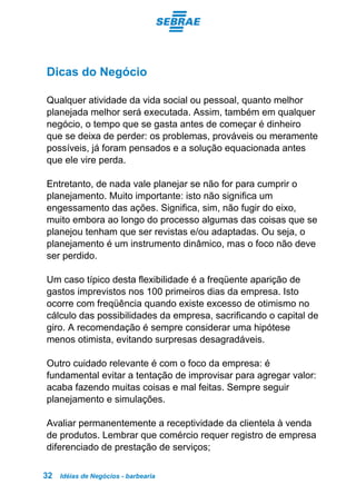 Idéias de Negócios - barbearia32
Dicas do Negócio
Qualquer atividade da vida social ou pessoal, quanto melhor
planejada melhor será executada. Assim, também em qualquer
negócio, o tempo que se gasta antes de começar é dinheiro
que se deixa de perder: os problemas, prováveis ou meramente
possíveis, já foram pensados e a solução equacionada antes
que ele vire perda.
Entretanto, de nada vale planejar se não for para cumprir o
planejamento. Muito importante: isto não significa um
engessamento das ações. Significa, sim, não fugir do eixo,
muito embora ao longo do processo algumas das coisas que se
planejou tenham que ser revistas e/ou adaptadas. Ou seja, o
planejamento é um instrumento dinâmico, mas o foco não deve
ser perdido.
Um caso típico desta flexibilidade é a freqüente aparição de
gastos imprevistos nos 100 primeiros dias da empresa. Isto
ocorre com freqüência quando existe excesso de otimismo no
cálculo das possibilidades da empresa, sacrificando o capital de
giro. A recomendação é sempre considerar uma hipótese
menos otimista, evitando surpresas desagradáveis.
Outro cuidado relevante é com o foco da empresa: é
fundamental evitar a tentação de improvisar para agregar valor:
acaba fazendo muitas coisas e mal feitas. Sempre seguir
planejamento e simulações.
Avaliar permanentemente a receptividade da clientela à venda
de produtos. Lembrar que comércio requer registro de empresa
diferenciado de prestação de serviços;
 