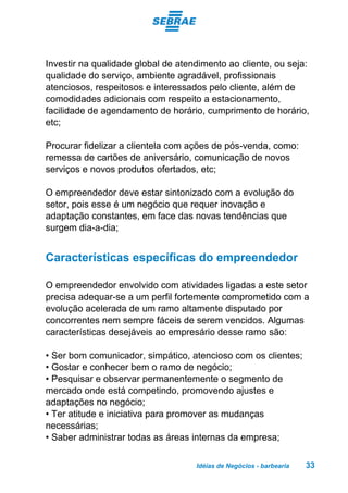 Idéias de Negócios - barbearia 33
Investir na qualidade global de atendimento ao cliente, ou seja:
qualidade do serviço, ambiente agradável, profissionais
atenciosos, respeitosos e interessados pelo cliente, além de
comodidades adicionais com respeito a estacionamento,
facilidade de agendamento de horário, cumprimento de horário,
etc;
Procurar fidelizar a clientela com ações de pós-venda, como:
remessa de cartões de aniversário, comunicação de novos
serviços e novos produtos ofertados, etc;
O empreendedor deve estar sintonizado com a evolução do
setor, pois esse é um negócio que requer inovação e
adaptação constantes, em face das novas tendências que
surgem dia-a-dia;
Características específicas do empreendedor
O empreendedor envolvido com atividades ligadas a este setor
precisa adequar-se a um perfil fortemente comprometido com a
evolução acelerada de um ramo altamente disputado por
concorrentes nem sempre fáceis de serem vencidos. Algumas
características desejáveis ao empresário desse ramo são:
• Ser bom comunicador, simpático, atencioso com os clientes;
• Gostar e conhecer bem o ramo de negócio;
• Pesquisar e observar permanentemente o segmento de
mercado onde está competindo, promovendo ajustes e
adaptações no negócio;
• Ter atitude e iniciativa para promover as mudanças
necessárias;
• Saber administrar todas as áreas internas da empresa;
 