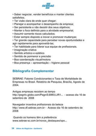 Idéias de Negócios - barbearia34
• Saber negociar, vender benefícios e manter clientes
satisfeitos;
• Ter visão clara de onde quer chegar;
• Planejar e acompanhar o desempenho da empresa;
• Ser persistente e não desistir dos seus objetivos;
• Manter o foco definido para a atividade empresarial;
• Assumir somente riscos calculados;
• Estar sempre disposto a inovar e promover mudanças;
• Ter grande capacidade para perceber novas oportunidades e
agir rapidamente para aproveitá-las;
• Ter habilidade para liderar sua equipe de profissionais.
• Imaginação criativa
• Sentido artistico e estético
• Sentido de pormenor e precisão
• Boa coordenação visual/motora
• Boa presença – apresentação – higiene pessoal
Bibliografia Complementar
SEBRAE: Fatores Condicionantes e Taxa de Mortalidade de
Empresas no Brasil. Relatório de Pesquisa, Brasília, Agosto de
2004.
Antigas empresas resistem ao tempo
http://pegntv.globo.com/Pegn/0,6993,LIR1... - acesso dia 16 de
setembro de 2008
Navegador incentiva profissionais da beleza
http:/ www.df.sebrae.com.br - Acesso dia 16 de setembro de
2008
Quando os homens têm a preferência
www.sebrae-sc.com.br/novos_destaques/opo...
 
