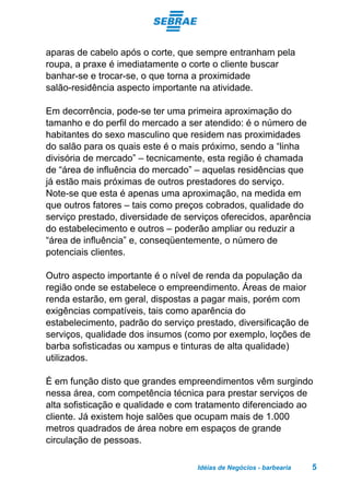 Idéias de Negócios - barbearia 5
aparas de cabelo após o corte, que sempre entranham pela
roupa, a praxe é imediatamente o corte o cliente buscar
banhar-se e trocar-se, o que torna a proximidade
salão-residência aspecto importante na atividade.
Em decorrência, pode-se ter uma primeira aproximação do
tamanho e do perfil do mercado a ser atendido: é o número de
habitantes do sexo masculino que residem nas proximidades
do salão para os quais este é o mais próximo, sendo a “linha
divisória de mercado” – tecnicamente, esta região é chamada
de “área de influência do mercado” – aquelas residências que
já estão mais próximas de outros prestadores do serviço.
Note-se que esta é apenas uma aproximação, na medida em
que outros fatores – tais como preços cobrados, qualidade do
serviço prestado, diversidade de serviços oferecidos, aparência
do estabelecimento e outros – poderão ampliar ou reduzir a
“área de influência” e, conseqüentemente, o número de
potenciais clientes.
Outro aspecto importante é o nível de renda da população da
região onde se estabelece o empreendimento. Áreas de maior
renda estarão, em geral, dispostas a pagar mais, porém com
exigências compatíveis, tais como aparência do
estabelecimento, padrão do serviço prestado, diversificação de
serviços, qualidade dos insumos (como por exemplo, loções de
barba sofisticadas ou xampus e tinturas de alta qualidade)
utilizados.
É em função disto que grandes empreendimentos vêm surgindo
nessa área, com competência técnica para prestar serviços de
alta sofisticação e qualidade e com tratamento diferenciado ao
cliente. Já existem hoje salões que ocupam mais de 1.000
metros quadrados de área nobre em espaços de grande
circulação de pessoas.
 