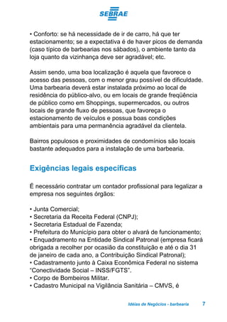 Idéias de Negócios - barbearia 7
• Conforto: se há necessidade de ir de carro, há que ter
estacionamento; se a expectativa é de haver picos de demanda
(caso típico de barbearias nos sábados), o ambiente tanto da
loja quanto da vizinhança deve ser agradável; etc.
Assim sendo, uma boa localização é aquela que favorece o
acesso das pessoas, com o menor grau possível de dificuldade.
Uma barbearia deverá estar instalada próximo ao local de
residência do público-alvo, ou em locais de grande freqüência
de público como em Shoppings, supermercados, ou outros
locais de grande fluxo de pessoas, que favoreça o
estacionamento de veículos e possua boas condições
ambientais para uma permanência agradável da clientela.
Bairros populosos e proximidades de condomínios são locais
bastante adequados para a instalação de uma barbearia.
Exigências legais específicas
É necessário contratar um contador profissional para legalizar a
empresa nos seguintes órgãos:
• Junta Comercial;
• Secretaria da Receita Federal (CNPJ);
• Secretaria Estadual de Fazenda;
• Prefeitura do Município para obter o alvará de funcionamento;
• Enquadramento na Entidade Sindical Patronal (empresa ficará
obrigada a recolher por ocasião da constituição e até o dia 31
de janeiro de cada ano, a Contribuição Sindical Patronal);
• Cadastramento junto à Caixa Econômica Federal no sistema
“Conectividade Social – INSS/FGTS”.
• Corpo de Bombeiros Militar.
• Cadastro Municipal na Vigilância Sanitária – CMVS, é
 