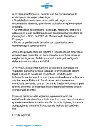 Idéias de Negócios - barbearia8
renovado anualmente ou sempre que houver mudança de
endereço ou de responsável legal.
• O estabelecimento deve ter o certificado legal e os
responsáveis técnicos, que são os profissionais que compõem
a equipe.
• As profissões de esteticista, podólogo, manicure, barbeiro e
cabeleireiro estão contempladas na Classificação Brasileira de
Ocupações – CBO, de 2002, do Ministério do Trabalho e
Emprego.
• Todos os profissionais deverão ser capacitados com
documentação comprobatória.
Antes das providências de registro e legalização da empresa é
aconselhável consultar um bom contador e verificar todas as
exigências legais no âmbito estadual, municipal, código de
defesa do consumidor e ANVISA.
A ANVISA, através dos Centros Estaduais e Municipais de
Vigilância Sanitária fornece todas as informações de ordem
legal, a respeito do uso de cosméticos, produtos para
tratamento capilar e outros que o empresário desejar utilizar em
sua barbearia. Estas são fiscalizadas pelas secretarias
municipais de saúde, que em geral são bastante rigorosas, pelo
grande potencial de risco que esses estabelecimentos podem
oferecer aos clientes.
Os alvos principais das vigilâncias giram em torno da
esterilização de utensílios e instrumentos, o uso de substâncias
que oferecem risco aos clientes (Ex: formol), higiene, limpeza e
adequação do ambiente físico, uso de toalhas descartáveis,
etc.
LEGISLAÇÕES
 