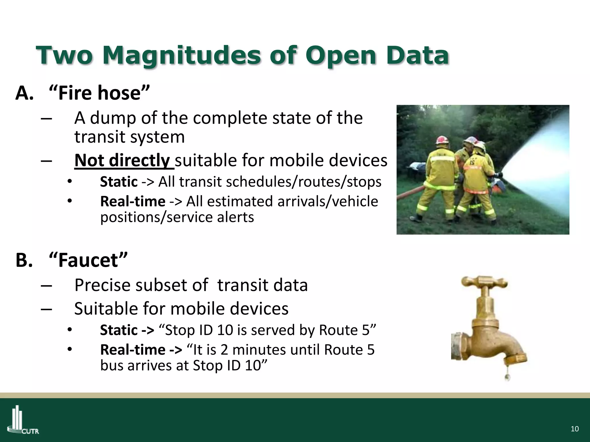 10
Two Magnitudes of Open Data
A. “Fire hose”
– A dump of the complete state of the
transit system
– Not directly suitable for mobile devices
• Static -> All transit schedules/routes/stops
• Real-time -> All estimated arrivals/vehicle
positions/service alerts
B. “Faucet”
– Precise subset of transit data
– Suitable for mobile devices
• Static -> “Stop ID 10 is served by Route 5”
• Real-time -> “It is 2 minutes until Route 5
bus arrives at Stop ID 10”
 