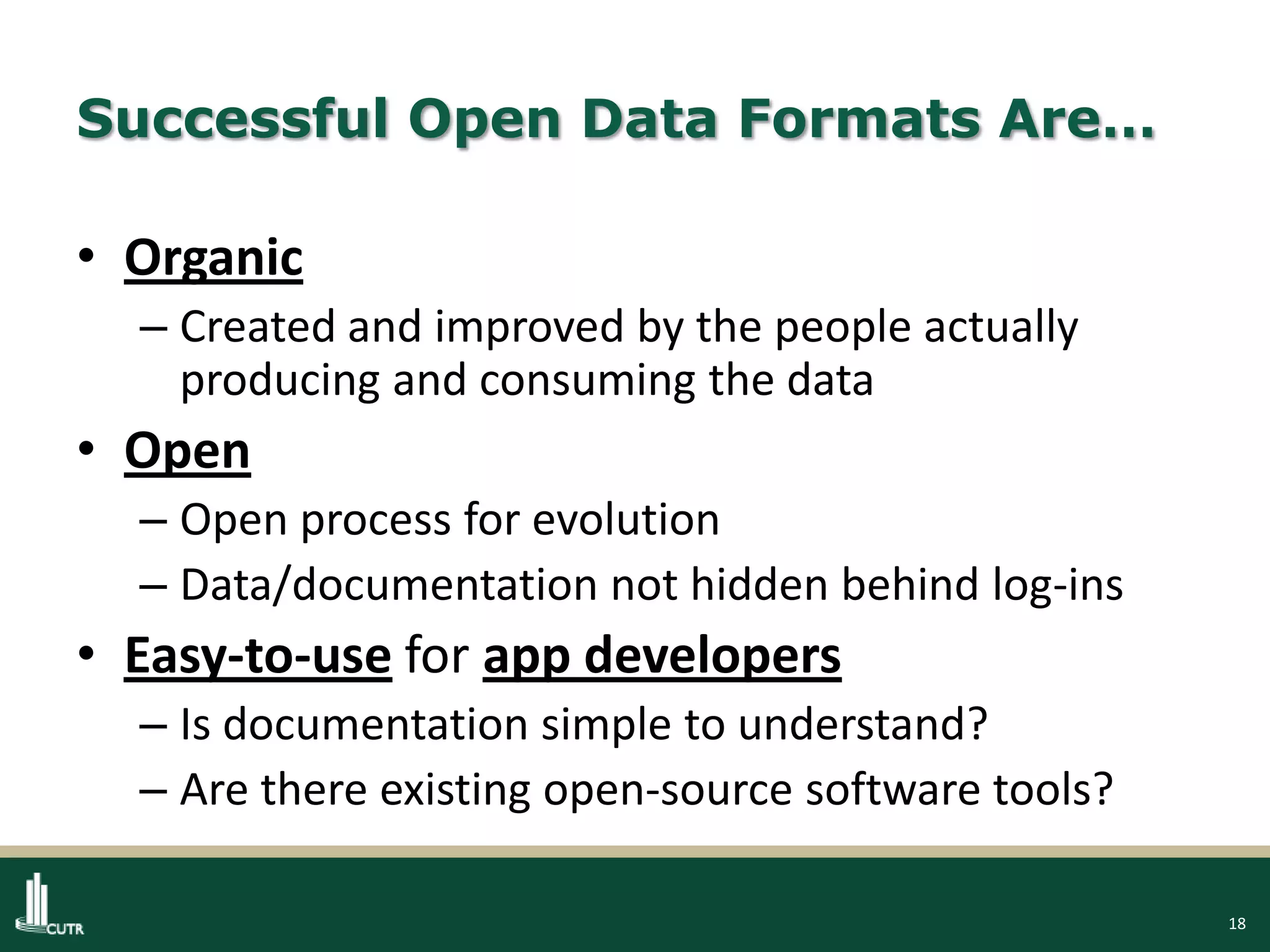 18
Successful Open Data Formats Are…
• Organic
– Created and improved by the people actually
producing and consuming the data
• Open
– Open process for evolution
– Data/documentation not hidden behind log-ins
• Easy-to-use for app developers
– Is documentation simple to understand?
– Are there existing open-source software tools?
 