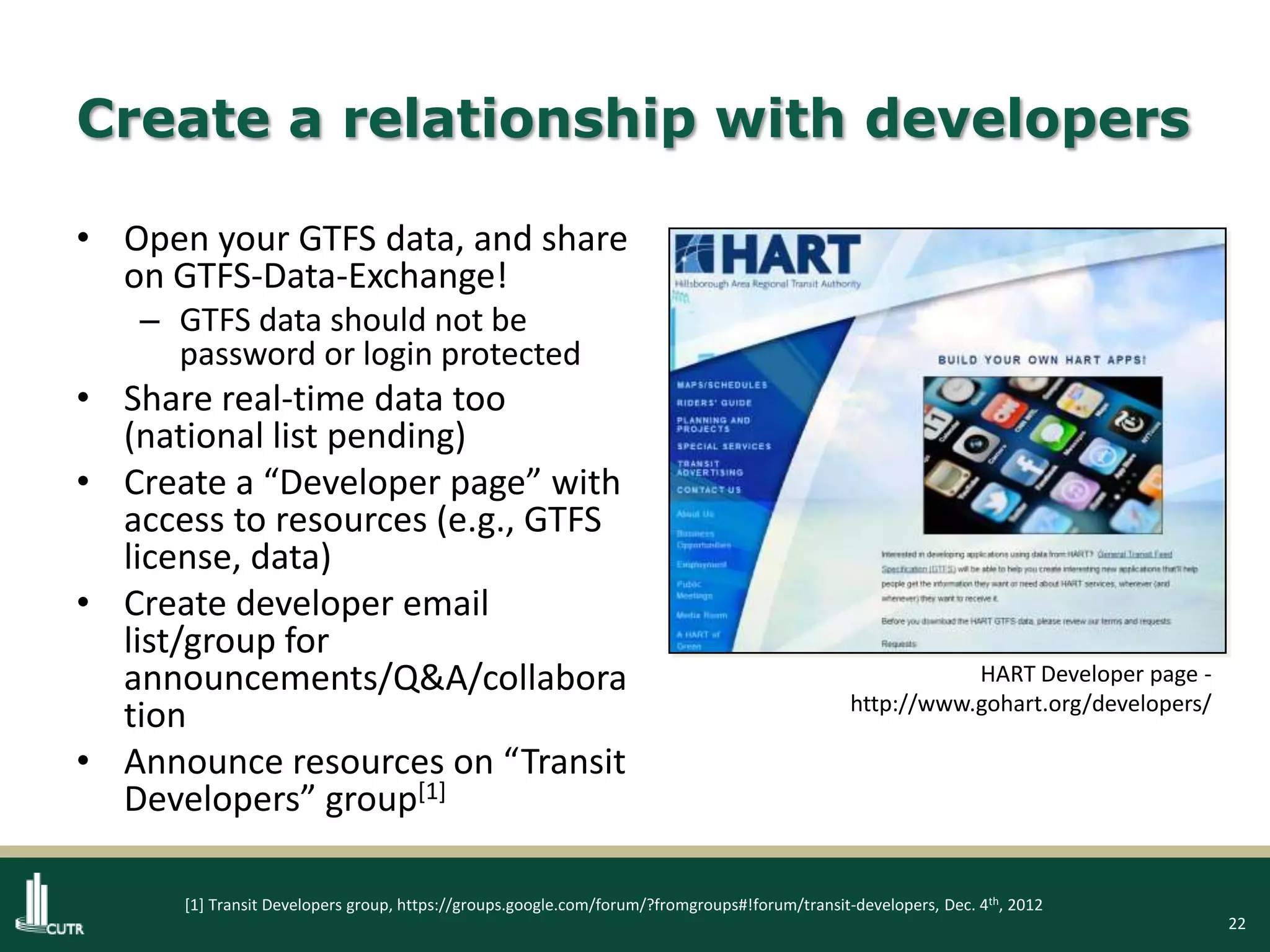 22
Create a relationship with developers
• Open your GTFS data, and share
on GTFS-Data-Exchange!
– GTFS data should not be
password or login protected
• Share real-time data too
(national list pending)
• Create a “Developer page” with
access to resources (e.g., GTFS
license, data)
• Create developer email
list/group for
announcements/Q&A/collabora
tion
• Announce resources on “Transit
Developers” group[1]
HART Developer page -
http://www.gohart.org/developers/
[1] Transit Developers group, https://groups.google.com/forum/?fromgroups#!forum/transit-developers, Dec. 4th, 2012
 