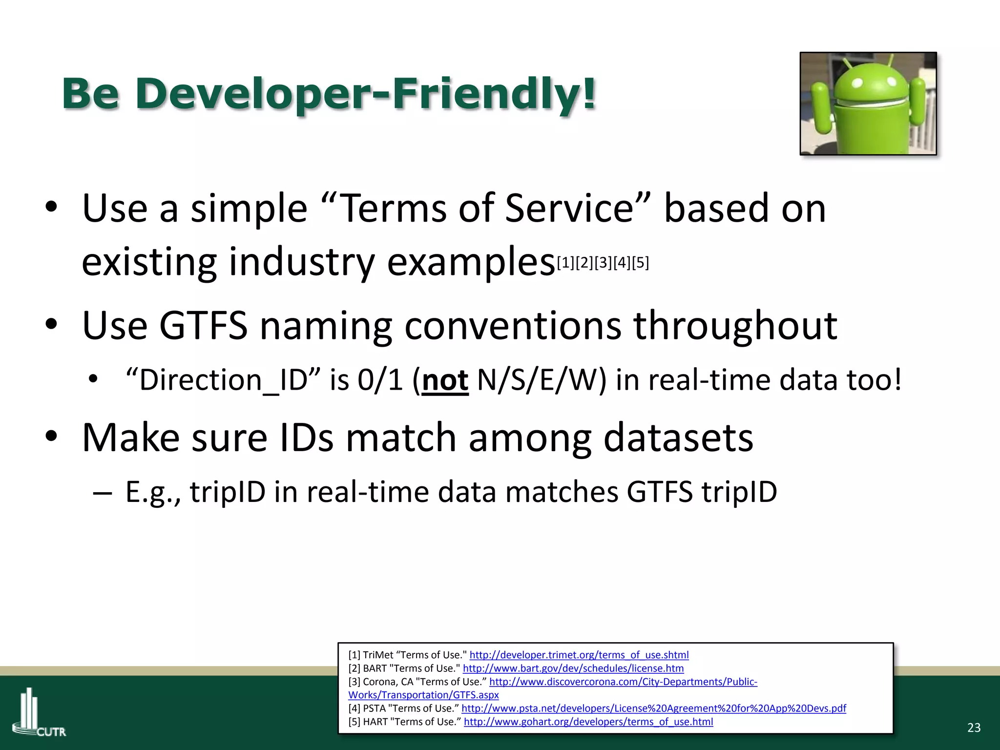23
Be Developer-Friendly!
• Use a simple “Terms of Service” based on
existing industry examples[1][2][3][4][5]
• Use GTFS naming conventions throughout
• “Direction_ID” is 0/1 (not N/S/E/W) in real-time data too!
• Make sure IDs match among datasets
– E.g., tripID in real-time data matches GTFS tripID
[1] TriMet “Terms of Use." http://developer.trimet.org/terms_of_use.shtml
[2] BART "Terms of Use." http://www.bart.gov/dev/schedules/license.htm
[3] Corona, CA "Terms of Use.” http://www.discovercorona.com/City-Departments/Public-
Works/Transportation/GTFS.aspx
[4] PSTA "Terms of Use.” http://www.psta.net/developers/License%20Agreement%20for%20App%20Devs.pdf
[5] HART "Terms of Use.” http://www.gohart.org/developers/terms_of_use.html
 