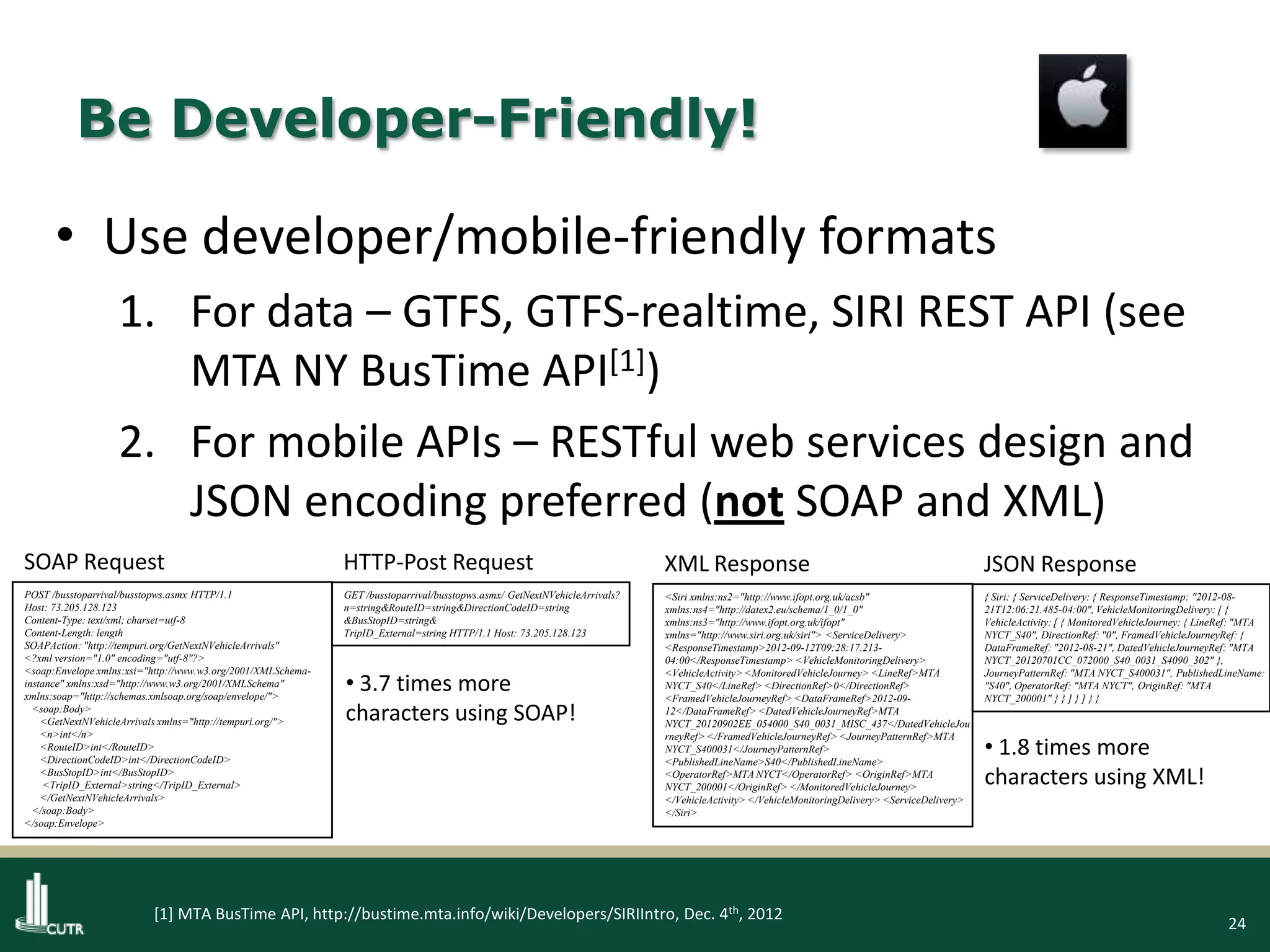 24
Be Developer-Friendly!
• Use developer/mobile-friendly formats
1. For data – GTFS, GTFS-realtime, SIRI REST API (see
MTA NY BusTime API[1])
2. For mobile APIs – RESTful web services design and
JSON encoding preferred (not SOAP and XML)
[1] MTA BusTime API, http://bustime.mta.info/wiki/Developers/SIRIIntro, Dec. 4th, 2012
POST /busstoparrival/busstopws.asmx HTTP/1.1
Host: 73.205.128.123
Content-Type: text/xml; charset=utf-8
Content-Length: length
SOAPAction: "http://tempuri.org/GetNextNVehicleArrivals"
<?xml version="1.0" encoding="utf-8"?>
<soap:Envelope xmlns:xsi="http://www.w3.org/2001/XMLSchema-
instance" xmlns:xsd="http://www.w3.org/2001/XMLSchema"
xmlns:soap="http://schemas.xmlsoap.org/soap/envelope/">
<soap:Body>
<GetNextNVehicleArrivals xmlns="http://tempuri.org/">
<n>int</n>
<RouteID>int</RouteID>
<DirectionCodeID>int</DirectionCodeID>
<BusStopID>int</BusStopID>
<TripID_External>string</TripID_External>
</GetNextNVehicleArrivals>
</soap:Body>
</soap:Envelope>
SOAP Request
GET /busstoparrival/busstopws.asmx/ GetNextNVehicleArrivals?
n=string&RouteID=string&DirectionCodeID=string
&BusStopID=string&
TripID_External=string HTTP/1.1 Host: 73.205.128.123
HTTP-Post Request
<Siri xmlns:ns2="http://www.ifopt.org.uk/acsb"
xmlns:ns4="http://datex2.eu/schema/1_0/1_0"
xmlns:ns3="http://www.ifopt.org.uk/ifopt"
xmlns="http://www.siri.org.uk/siri"> <ServiceDelivery>
<ResponseTimestamp>2012-09-12T09:28:17.213-
04:00</ResponseTimestamp> <VehicleMonitoringDelivery>
<VehicleActivity> <MonitoredVehicleJourney> <LineRef>MTA
NYCT_S40</LineRef> <DirectionRef>0</DirectionRef>
<FramedVehicleJourneyRef> <DataFrameRef>2012-09-
12</DataFrameRef> <DatedVehicleJourneyRef>MTA
NYCT_20120902EE_054000_S40_0031_MISC_437</DatedVehicleJou
rneyRef> </FramedVehicleJourneyRef> <JourneyPatternRef>MTA
NYCT_S400031</JourneyPatternRef>
<PublishedLineName>S40</PublishedLineName>
<OperatorRef>MTA NYCT</OperatorRef> <OriginRef>MTA
NYCT_200001</OriginRef> </MonitoredVehicleJourney>
</VehicleActivity> </VehicleMonitoringDelivery> <ServiceDelivery>
</Siri>
XML Response
{ Siri: { ServiceDelivery: { ResponseTimestamp: "2012-08-
21T12:06:21.485-04:00", VehicleMonitoringDelivery: [ {
VehicleActivity: [ { MonitoredVehicleJourney: { LineRef: "MTA
NYCT_S40", DirectionRef: "0", FramedVehicleJourneyRef: {
DataFrameRef: "2012-08-21", DatedVehicleJourneyRef: "MTA
NYCT_20120701CC_072000_S40_0031_S4090_302" },
JourneyPatternRef: "MTA NYCT_S400031", PublishedLineName:
"S40", OperatorRef: "MTA NYCT", OriginRef: "MTA
NYCT_200001" } } ] } ] } }
JSON Response
• 1.8 times more
characters using XML!
• 3.7 times more
characters using SOAP!
 