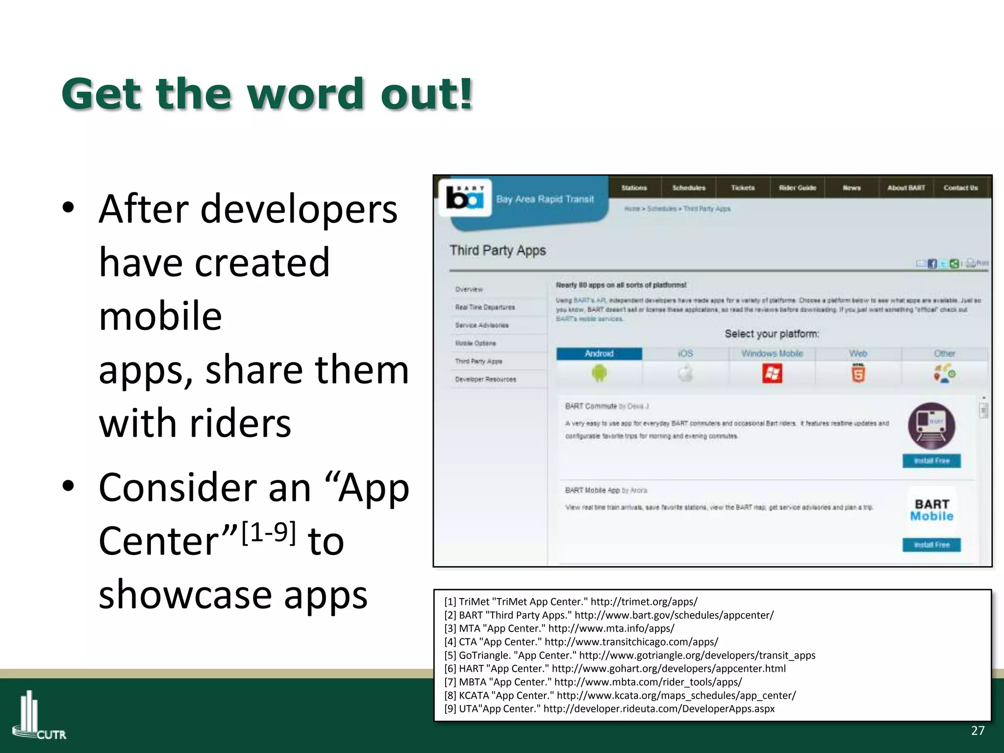 27
Get the word out!
• After developers
have created
mobile
apps, share them
with riders
• Consider an “App
Center”[1-9] to
showcase apps [1] TriMet "TriMet App Center." http://trimet.org/apps/
[2] BART "Third Party Apps." http://www.bart.gov/schedules/appcenter/
[3] MTA "App Center." http://www.mta.info/apps/
[4] CTA "App Center." http://www.transitchicago.com/apps/
[5] GoTriangle. "App Center." http://www.gotriangle.org/developers/transit_apps
[6] HART "App Center." http://www.gohart.org/developers/appcenter.html
[7] MBTA "App Center." http://www.mbta.com/rider_tools/apps/
[8] KCATA "App Center." http://www.kcata.org/maps_schedules/app_center/
[9] UTA"App Center." http://developer.rideuta.com/DeveloperApps.aspx
 