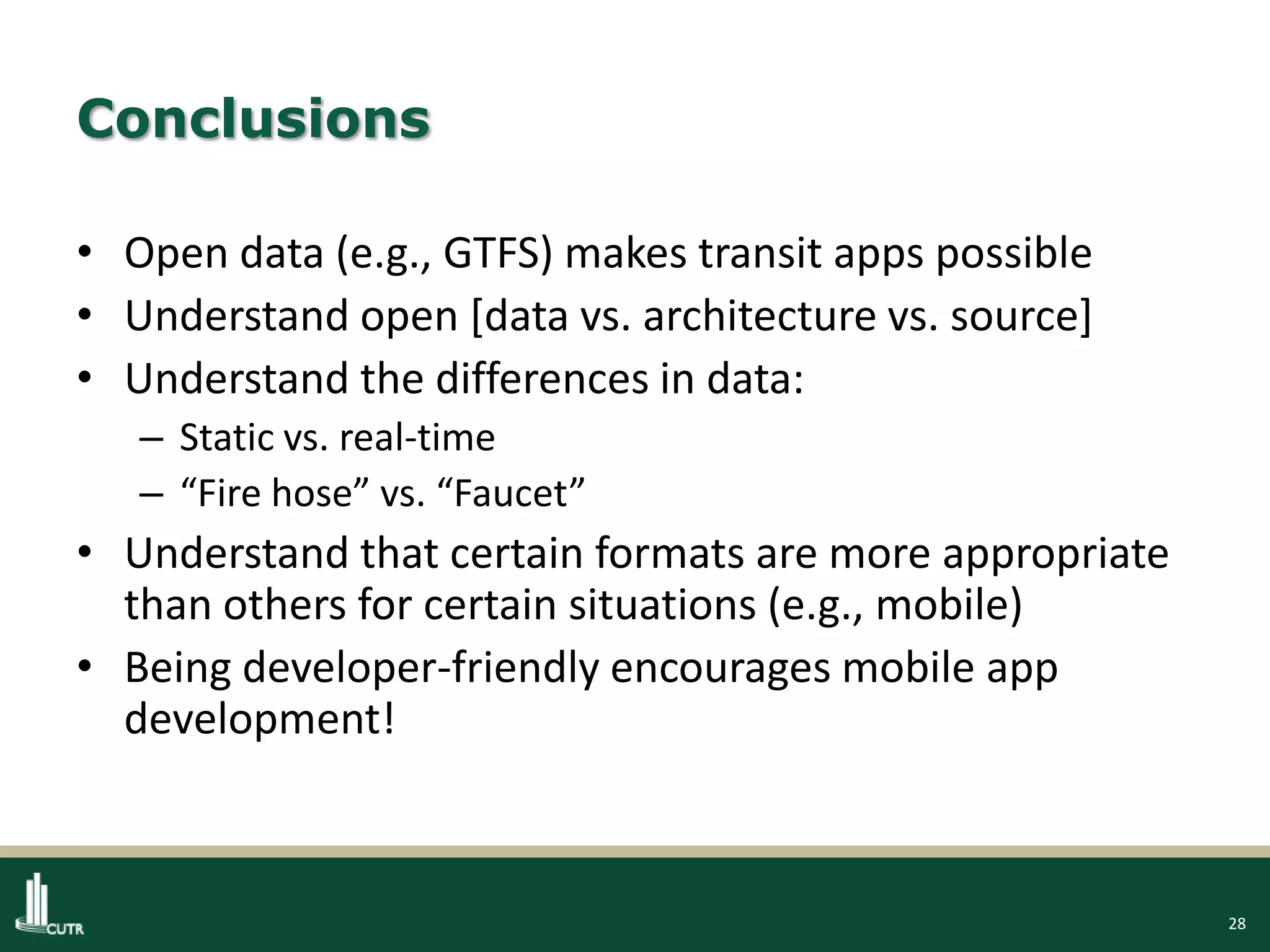 28
Conclusions
• Open data (e.g., GTFS) makes transit apps possible
• Understand open [data vs. architecture vs. source]
• Understand the differences in data:
– Static vs. real-time
– “Fire hose” vs. “Faucet”
• Understand that certain formats are more appropriate
than others for certain situations (e.g., mobile)
• Being developer-friendly encourages mobile app
development!
 