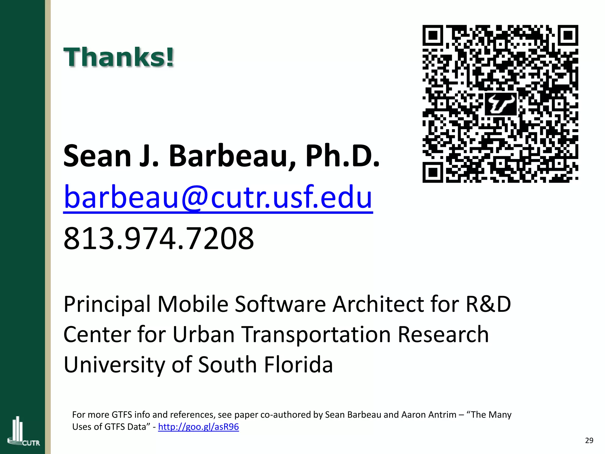 29
Thanks!
Sean J. Barbeau, Ph.D.
barbeau@cutr.usf.edu
813.974.7208
Principal Mobile Software Architect for R&D
Center for Urban Transportation Research
University of South Florida
For more GTFS info and references, see paper co-authored by Sean Barbeau and Aaron Antrim – “The Many
Uses of GTFS Data” - http://goo.gl/asR96
 