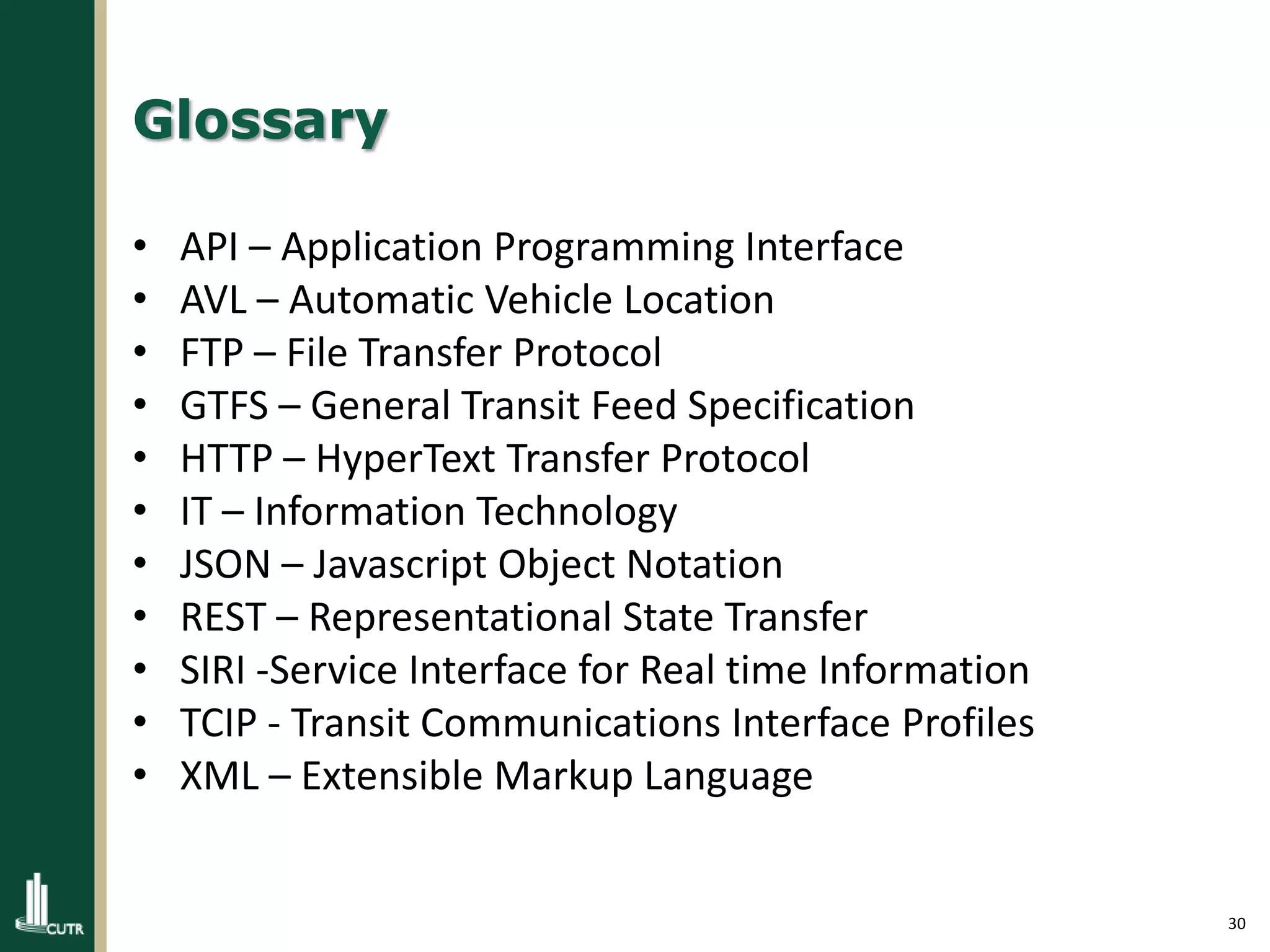30
Glossary
• API – Application Programming Interface
• AVL – Automatic Vehicle Location
• FTP – File Transfer Protocol
• GTFS – General Transit Feed Specification
• HTTP – HyperText Transfer Protocol
• IT – Information Technology
• JSON – Javascript Object Notation
• REST – Representational State Transfer
• SIRI -Service Interface for Real time Information
• TCIP - Transit Communications Interface Profiles
• XML – Extensible Markup Language
 