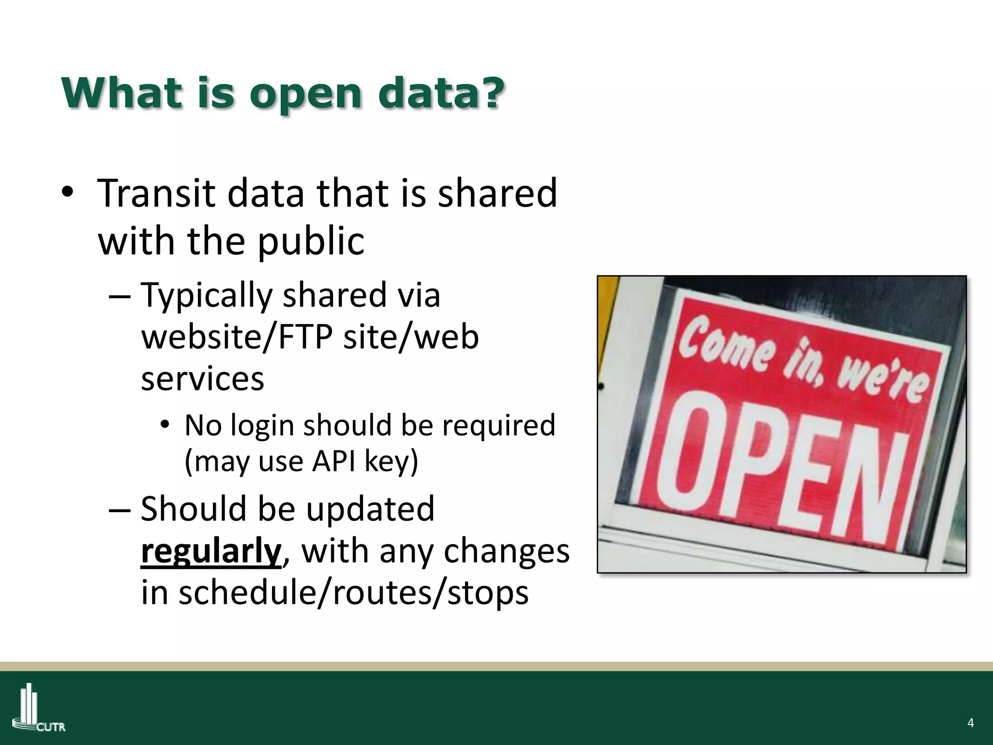 4
What is open data?
• Transit data that is shared
with the public
– Typically shared via
website/FTP site/web
services
• No login should be required
(may use API key)
– Should be updated
regularly, with any changes
in schedule/routes/stops
 