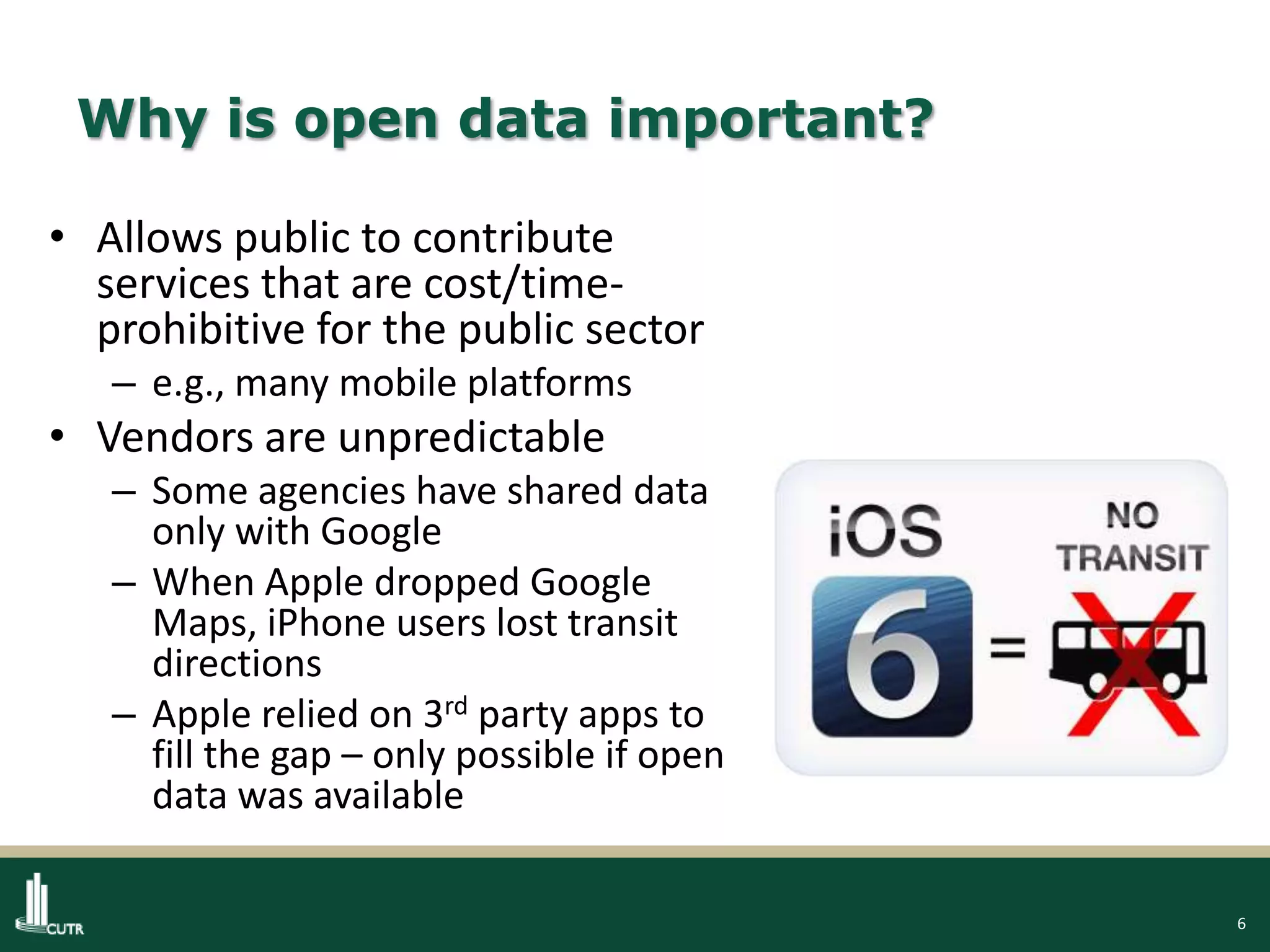6
Why is open data important?
• Allows public to contribute
services that are cost/time-
prohibitive for the public sector
– e.g., many mobile platforms
• Vendors are unpredictable
– Some agencies have shared data
only with Google
– When Apple dropped Google
Maps, iPhone users lost transit
directions
– Apple relied on 3rd party apps to
fill the gap – only possible if open
data was available
 